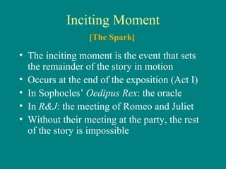 Inciting Moment The inciting moment is the event that sets the remainder of the story in motion Occurs at the end of the exposition (Act I) In Sophocles’  Oedipus Rex : the oracle In  R&J : the meeting of Romeo and Juliet Without their meeting at the party, the rest of the story is impossible [The Spark] 