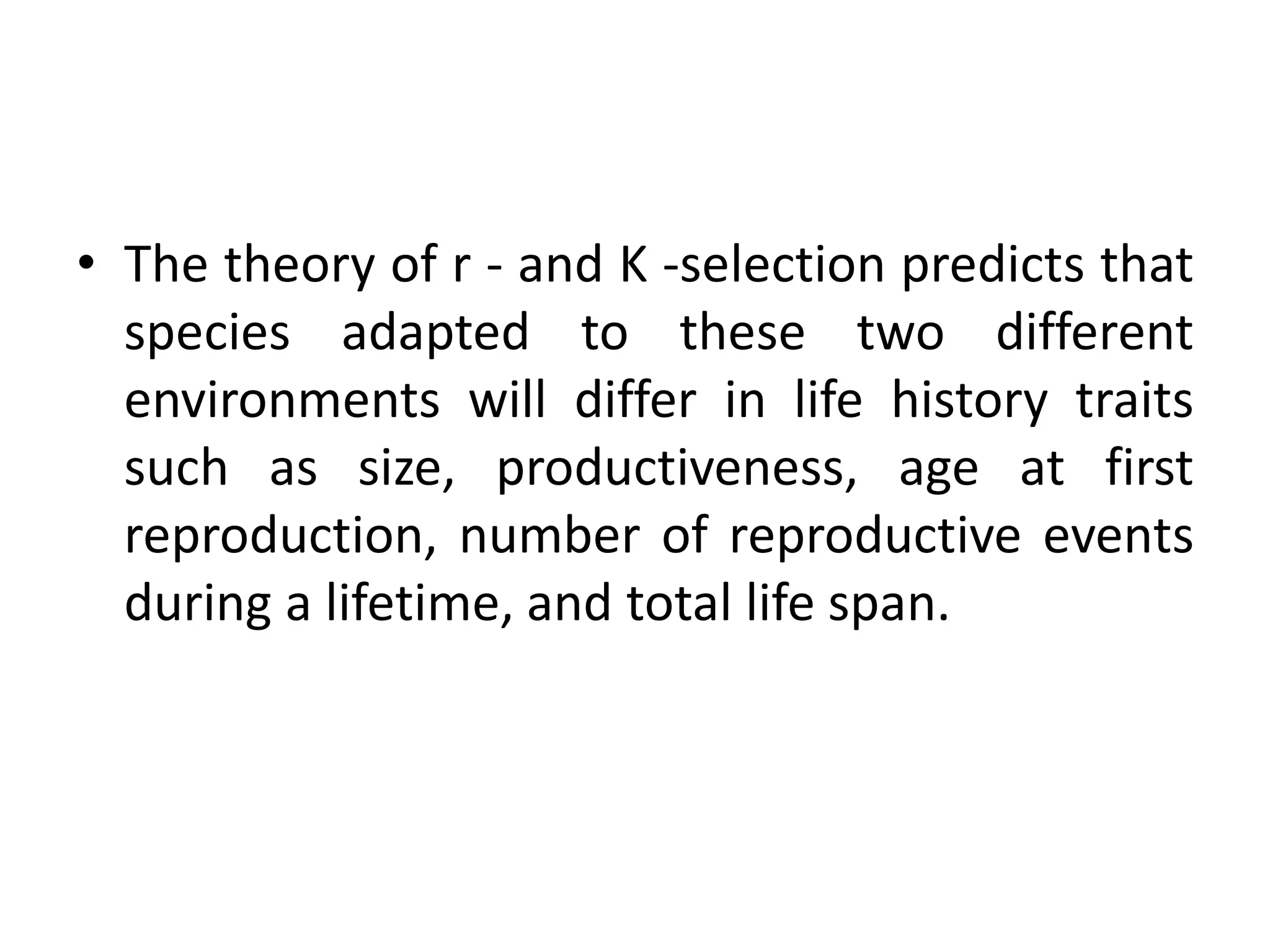 • The theory of r - and K -selection predicts that
species adapted to these two different
environments will differ in life history traits
such as size, productiveness, age at first
reproduction, number of reproductive events
during a lifetime, and total life span.
 