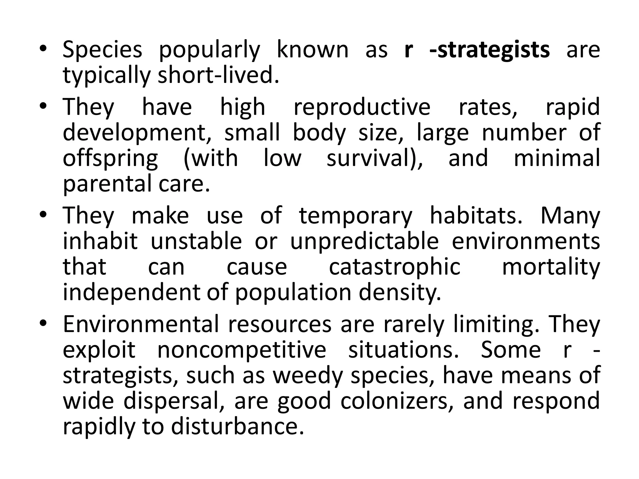 • Species popularly known as r -strategists are
typically short-lived.
• They have high reproductive rates, rapid
development, small body size, large number of
offspring (with low survival), and minimal
parental care.
• They make use of temporary habitats. Many
inhabit unstable or unpredictable environments
that can cause catastrophic mortality
independent of population density.
• Environmental resources are rarely limiting. They
exploit noncompetitive situations. Some r -
strategists, such as weedy species, have means of
wide dispersal, are good colonizers, and respond
rapidly to disturbance.
 