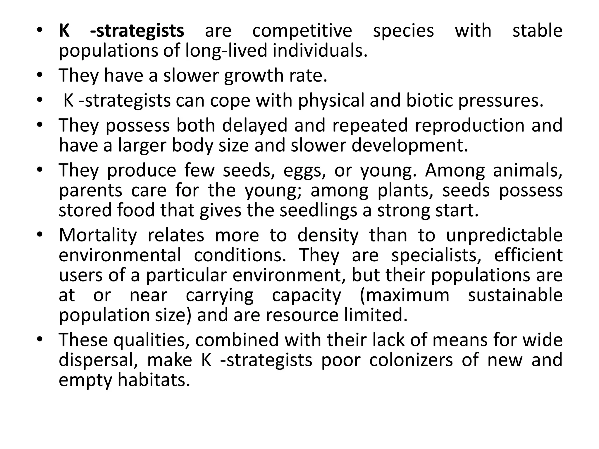 • K -strategists are competitive species with stable
populations of long-lived individuals.
• They have a slower growth rate.
• K -strategists can cope with physical and biotic pressures.
• They possess both delayed and repeated reproduction and
have a larger body size and slower development.
• They produce few seeds, eggs, or young. Among animals,
parents care for the young; among plants, seeds possess
stored food that gives the seedlings a strong start.
• Mortality relates more to density than to unpredictable
environmental conditions. They are specialists, efficient
users of a particular environment, but their populations are
at or near carrying capacity (maximum sustainable
population size) and are resource limited.
• These qualities, combined with their lack of means for wide
dispersal, make K -strategists poor colonizers of new and
empty habitats.
 