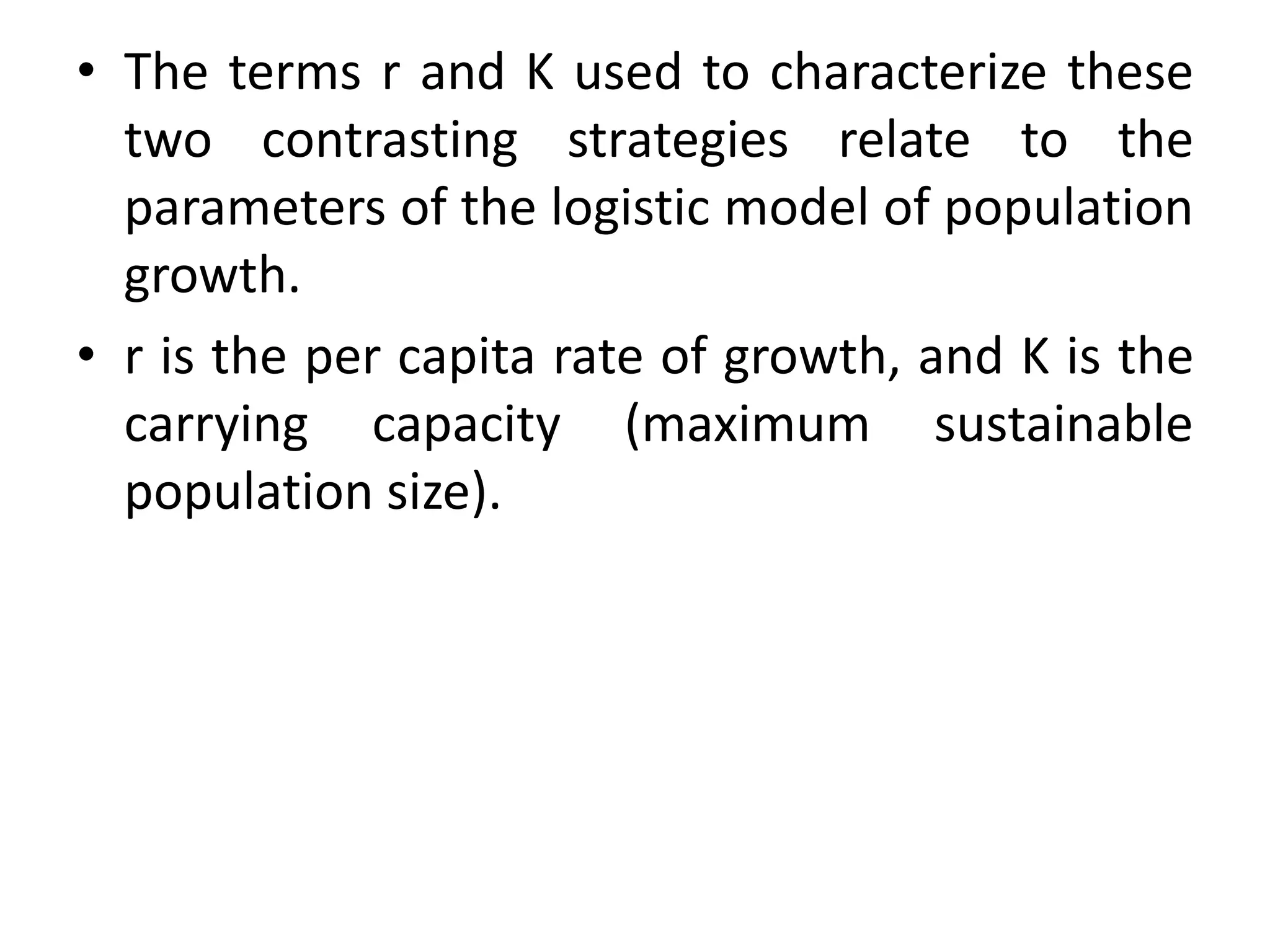 • The terms r and K used to characterize these
two contrasting strategies relate to the
parameters of the logistic model of population
growth.
• r is the per capita rate of growth, and K is the
carrying capacity (maximum sustainable
population size).
 