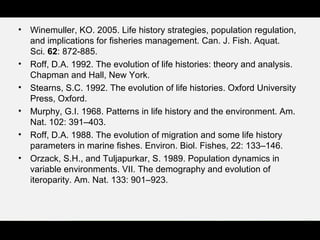 • Winemuller, KO. 2005. Life history strategies, population regulation,
and implications for fisheries management. Can. J. Fish. Aquat.
Sci. 62: 872-885.
• Roff, D.A. 1992. The evolution of life histories: theory and analysis.
Chapman and Hall, New York.
• Stearns, S.C. 1992. The evolution of life histories. Oxford University
Press, Oxford.
• Murphy, G.I. 1968. Patterns in life history and the environment. Am.
Nat. 102: 391–403.
• Roff, D.A. 1988. The evolution of migration and some life history
parameters in marine fishes. Environ. Biol. Fishes, 22: 133–146.
• Orzack, S.H., and Tuljapurkar, S. 1989. Population dynamics in
variable environments. VII. The demography and evolution of
iteroparity. Am. Nat. 133: 901–923.
 