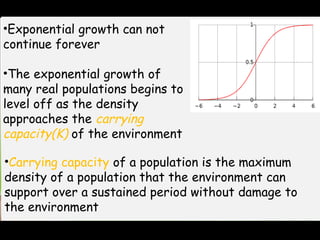 •Exponential growth can not
continue forever
•The exponential growth of
many real populations begins to
level off as the density
approaches the carrying
capacity(K) of the environment
•Carrying capacity of a population is the maximum
density of a population that the environment can
support over a sustained period without damage to
the environment
 