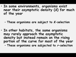 • In some environments, organisms exist
near their asymptotic density (K) for much
of the year
– These organisms are subject to K-selection
• In other habitats, the same organisms
may rarely approach the asymptotic
density but instead remain on the rising
portion of the curve for most of the year
– These organisms are subjected to r-selection
 