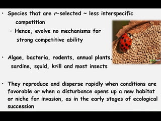 • Species that are r-selected ~ less interspecific
competition
– Hence, evolve no mechanisms for
strong competitive ability
• Algae, bacteria, rodents, annual plants,
sardine, squid, krill and most insects
  
• They reproduce and disperse rapidly when conditions are
favorable or when a disturbance opens up a new habitat
or niche for invasion, as in the early stages of ecological
succession
 