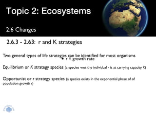 Topic 2: Ecosystems

  2.6 Changes

  2.6.3 - 2.63: r and K strategies

Two general types of life strategies can be identiﬁed for most organisms
                                     •
                                    r = growth rate
Equilibrium or K strategy species (a species -not the individual - is at carrying capacity K)

Opportunist or r strategy species (a species exists in the exponential phase of of
population growth r)
 