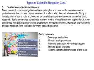 Types of Scientific Research Cont.’
1. Fundamental-or-basic-research:
Basic research is an investigation on basic principles and reasons for occurrence of a
particular event or process or phenomenon. It is also called theoretical research. Study or
investigation of some natural phenomenon or relating to pure science are termed as basic
research. Basic researches sometimes may not lead to immediate use or application. It is not
concerned with solving any practical problems of immediate interest. However, the outcomes
of basic research form the basis for many applied research.
Basic research
1. Seeks generalization
2. Aims at basic processes
3. Attempts to explain why things happen
4. Tries to get all the facts
5. Reports in technical language of the topic
 