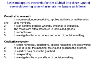 Basic and applied research, further divided into three types of
research bearing some characteristics feature as follows:
Quantitative research
1. It is numerical, non-descriptive, applies statistics or mathematics
and uses numbers.
2. It is an iterative process whereby evidence is evaluated.
3. The results are often presented in tables and graphs.
4. It is conclusive.
5. It investigates the what, where and when of decision-making.
Qualitative research
1. It is non-numerical, descriptive, applies reasoning and uses words.
2. Its aim is to get the meaning, feeling and describe the situation.
3. Qualitative data cannot be graphed.
4. It is exploratory.
5. It investigates the why and how of decision-making.
 