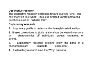 Descriptive-research
The descriptive research is directed toward studying “what” and
how many off this “what”. Thus, it is directed toward answering
questions such as, “What is this?”
Explanatory research
1. Its primary goal is to understand or to explain relationships.
2. It uses correlations to study relationships between dimensions
or characteristics off individuals, groups, situations, or
events.
3. Explanatory research explains (How the parts of a
phenomenon are related to each other).
4. Explanatory research asks the “Why” question.
 