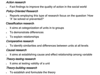 Action research
 Fact findings to improve the quality of action in the social world
Policy-Oriented Research
 Reports employing this type of research focus on the question ‘How
‘X’ be solved or prevented?’
Classification research
1. It aims at categorization of units in to groups
2. To demonstrate differences
3. To explain relationships
Comparative research
 To identify similarities and differences between units at all levels
Causal research
 It aims at establishing cause and effect relationship among variable
Theory-testing research
 It aims at testing validity of a unit
Theory-building research
 To establish and formulate the theory
 