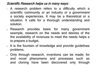 Scientific Research helps us in many ways:
1. A research problem refers to a difficulty which a
scientific community or an industry or a government
a society experiences. It may be a theoretical or a
situation. It calls for a thorough understanding and
solution.
2. Research provides basis for many government
example, research on the needs and desires of the
the availability of revenues to meet the needs helps a
to prepare a budget.
3. It is the fountain of knowledge and provide guidelines
problems.
4. Only through research, inventions can be made; for
and novel phenomena and processes such as
and cloning have been discovered only through
 