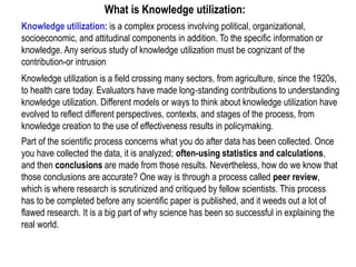 Knowledge utilization: is a complex process involving political, organizational,
socioeconomic, and attitudinal components in addition. To the specific information or
knowledge. Any serious study of knowledge utilization must be cognizant of the
contribution-or intrusion
Knowledge utilization is a field crossing many sectors, from agriculture, since the 1920s,
to health care today. Evaluators have made long‐standing contributions to understanding
knowledge utilization. Different models or ways to think about knowledge utilization have
evolved to reflect different perspectives, contexts, and stages of the process, from
knowledge creation to the use of effectiveness results in policymaking.
Part of the scientific process concerns what you do after data has been collected. Once
you have collected the data, it is analyzed; often-using statistics and calculations,
and then conclusions are made from those results. Nevertheless, how do we know that
those conclusions are accurate? One way is through a process called peer review,
which is where research is scrutinized and critiqued by fellow scientists. This process
has to be completed before any scientific paper is published, and it weeds out a lot of
flawed research. It is a big part of why science has been so successful in explaining the
real world.
What is Knowledge utilization:
 