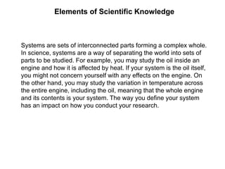 Elements of Scientific Knowledge
Systems are sets of interconnected parts forming a complex whole.
In science, systems are a way of separating the world into sets of
parts to be studied. For example, you may study the oil inside an
engine and how it is affected by heat. If your system is the oil itself,
you might not concern yourself with any effects on the engine. On
the other hand, you may study the variation in temperature across
the entire engine, including the oil, meaning that the whole engine
and its contents is your system. The way you define your system
has an impact on how you conduct your research.
 