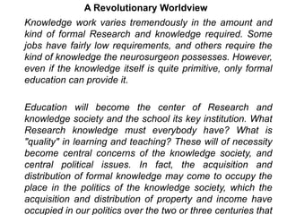 A Revolutionary Worldview
Knowledge work varies tremendously in the amount and
kind of formal Research and knowledge required. Some
jobs have fairly low requirements, and others require the
kind of knowledge the neurosurgeon possesses. However,
even if the knowledge itself is quite primitive, only formal
education can provide it.
Education will become the center of Research and
knowledge society and the school its key institution. What
Research knowledge must everybody have? What is
"quality" in learning and teaching? These will of necessity
become central concerns of the knowledge society, and
central political issues. In fact, the acquisition and
distribution of formal knowledge may come to occupy the
place in the politics of the knowledge society, which the
acquisition and distribution of property and income have
occupied in our politics over the two or three centuries that
 