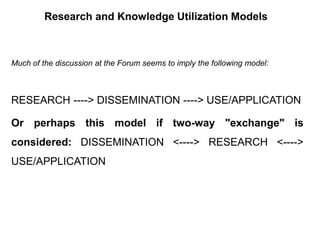 Research and Knowledge Utilization Models
Much of the discussion at the Forum seems to imply the following model:
RESEARCH ----> DISSEMINATION ----> USE/APPLICATION
Or perhaps this model if two-way "exchange" is
considered: DISSEMINATION <----> RESEARCH <---->
USE/APPLICATION
 