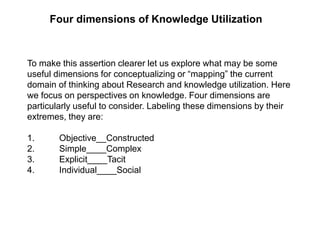 Four dimensions of Knowledge Utilization
To make this assertion clearer let us explore what may be some
useful dimensions for conceptualizing or “mapping” the current
domain of thinking about Research and knowledge utilization. Here
we focus on perspectives on knowledge. Four dimensions are
particularly useful to consider. Labeling these dimensions by their
extremes, they are:
1. Objective__Constructed
2. Simple____Complex
3. Explicit____Tacit
4. Individual____Social
 