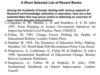 A Short Selected List of Recent Books
Among the hundreds of books dealing with various aspects of
Research and knowledge utilization in education, here are a few
selected titles that may prove useful in obtaining an overview of
more recent thought and practices.
1) Chapman, D. W., Mahlck, L. O. and Smulders, A. E. M. (eds)
1997. From Planning to Action: Government Initiatives for
Improving School-Level Practice. Paris: UNESCO.
2) Fullan, M. 1993. Change Forces: Probing the Depths of
Educational Reform. London: Falmer Press.
3) Haddad, W. 1994. The Dynamics of Education Policy Making.
Herndon, VA: World Bank EDI Development Policy Case Series
4) Hargreaves, A., Lieberman, A., Fullan M. & Hopkins, D. (eds.)
1998. International Handbook of Educational Change. Boston:
Kluwer Academic Publishers.
5) Hargreaves, A., Fullen, M. & Hopkins, D. (eds.) 1998.
International Handbook on School Improvement. London:
Cassell.
 