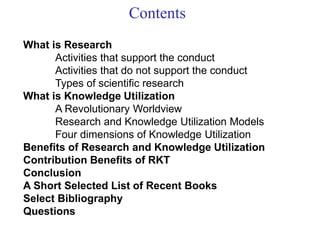 Contents
What is Research
Activities that support the conduct
Activities that do not support the conduct
Types of scientific research
What is Knowledge Utilization
A Revolutionary Worldview
Research and Knowledge Utilization Models
Four dimensions of Knowledge Utilization
Benefits of Research and Knowledge Utilization
Contribution Benefits of RKT
Conclusion
A Short Selected List of Recent Books
Select Bibliography
Questions
 