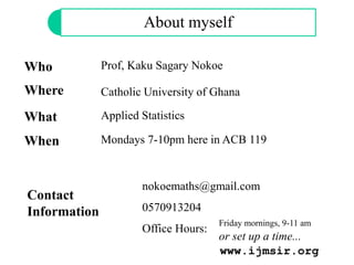 About myself
Who Prof, Kaku Sagary Nokoe
Catholic University of GhanaWhere
What Applied Statistics
Contact
Information
nokoemaths@gmail.com
0570913204
Office Hours:
Friday mornings, 9-11 am
or set up a time...
When Mondays 7-10pm here in ACB 119
www.ijmsir.org
 