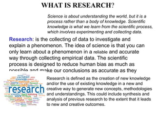WHAT IS RESEARCH?
Science is about understanding the world, but it is a
process rather than a body of knowledge. Scientific
knowledge is what we learn from the scientific process,
which involves experimenting and collecting data.
Research: is the collecting of data to investigate and
explain a phenomenon. The idea of science is that you can
only learn about a phenomenon in a reliable and accurate
way through collecting empirical data. The scientific
process is designed to reduce human bias as much as
possible and make our conclusions as accurate as they
can be. Research is defined as the creation of new knowledge
and/or the use of existing knowledge in a new and
creative way to generate new concepts, methodologies
and understandings. This could include synthesis and
analysis of previous research to the extent that it leads
to new and creative outcomes.
 