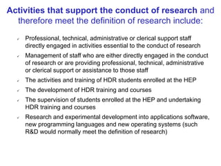  Professional, technical, administrative or clerical support staff
directly engaged in activities essential to the conduct of research
 Management of staff who are either directly engaged in the conduct
of research or are providing professional, technical, administrative
or clerical support or assistance to those staff
 The activities and training of HDR students enrolled at the HEP
 The development of HDR training and courses
 The supervision of students enrolled at the HEP and undertaking
HDR training and courses
 Research and experimental development into applications software,
new programming languages and new operating systems (such
R&D would normally meet the definition of research)
Activities that support the conduct of research and
therefore meet the definition of research include:
 