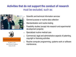 Activities that do not support the conduct of research
must be excluded, such as:
 Scientific and technical information services
 General purpose or routine data collection
 Standardization and routine testing
 Feasibility studies (except into research and experimental
development projects)
 Specialized routine medical care
 Commercial, legal and administrative aspects of patenting,
copyright or licensing activities
 Routine computer programming, systems work or software
maintenance.
 