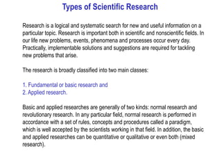 Types of Scientific Research
Research is a logical and systematic search for new and useful information on a
particular topic. Research is important both in scientific and nonscientific fields. In
our life new problems, events, phenomena and processes occur every day.
Practically, implementable solutions and suggestions are required for tackling
new problems that arise.
The research is broadly classified into two main classes:
1. Fundamental or basic research and
2. Applied research.
Basic and applied researches are generally of two kinds: normal research and
revolutionary research. In any particular field, normal research is performed in
accordance with a set of rules, concepts and procedures called a paradigm,
which is well accepted by the scientists working in that field. In addition, the basic
and applied researches can be quantitative or qualitative or even both (mixed
research).
 