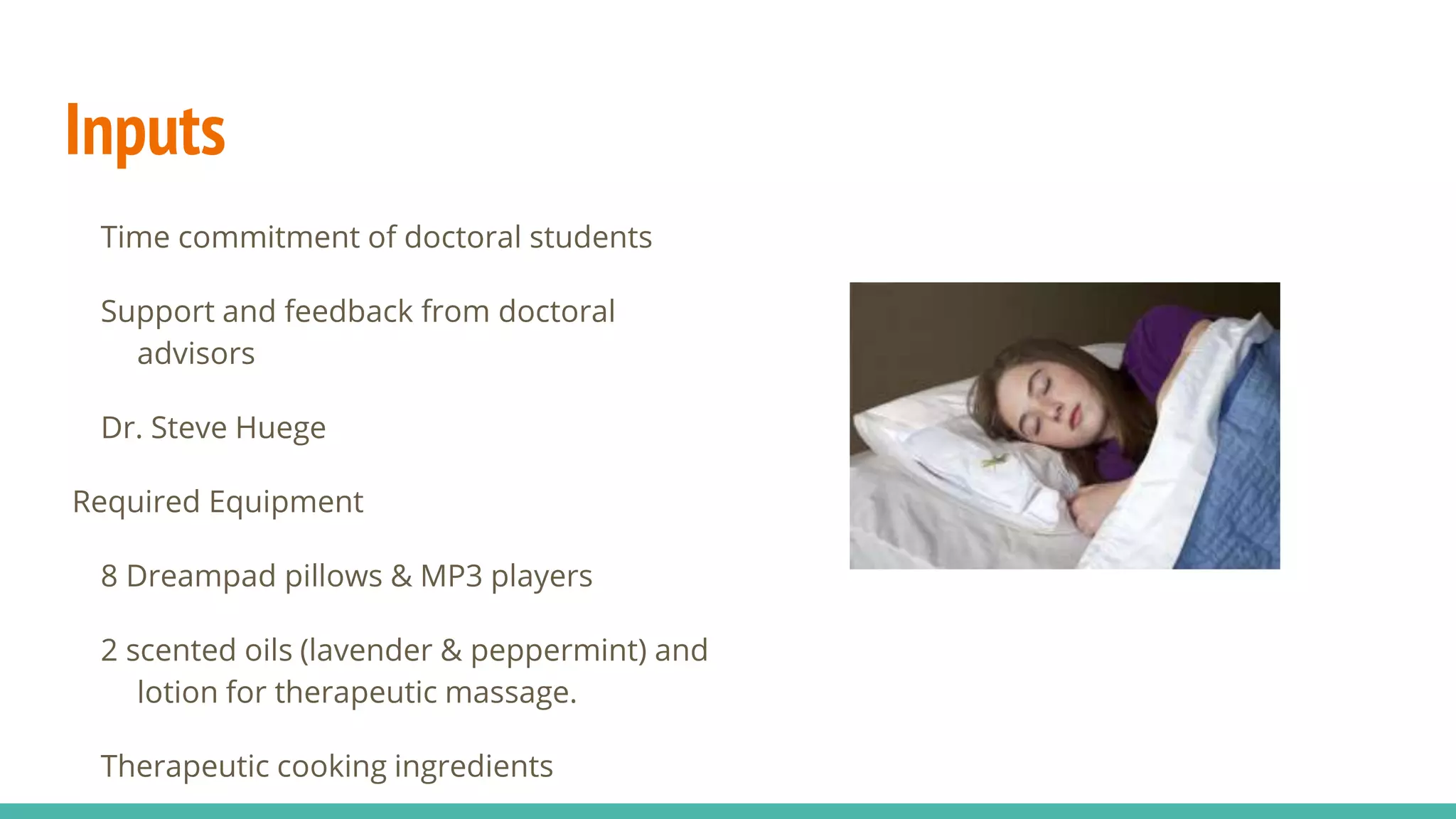 Inputs
Time commitment of doctoral students
Support and feedback from doctoral
advisors
Dr. Steve Huege
Required Equipment
8 Dreampad pillows & MP3 players
2 scented oils (lavender & peppermint) and
lotion for therapeutic massage.
Therapeutic cooking ingredients
 