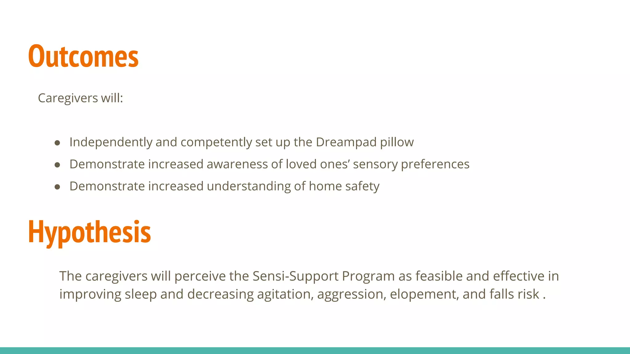 Outcomes
Hypothesis
The caregivers will perceive the Sensi-Support Program as feasible and effective in
improving sleep and decreasing agitation, aggression, elopement, and falls risk .
Caregivers will:
● Independently and competently set up the Dreampad pillow
● Demonstrate increased awareness of loved ones’ sensory preferences
● Demonstrate increased understanding of home safety
 