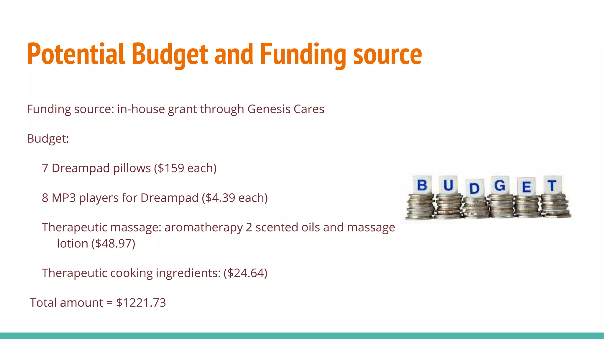 Potential Budget and Funding source
Funding source: in-house grant through Genesis Cares
Budget:
7 Dreampad pillows ($159 each)
8 MP3 players for Dreampad ($4.39 each)
Therapeutic massage: aromatherapy 2 scented oils and massage
lotion ($48.97)
Therapeutic cooking ingredients: ($24.64)
Total amount = $1221.73
 