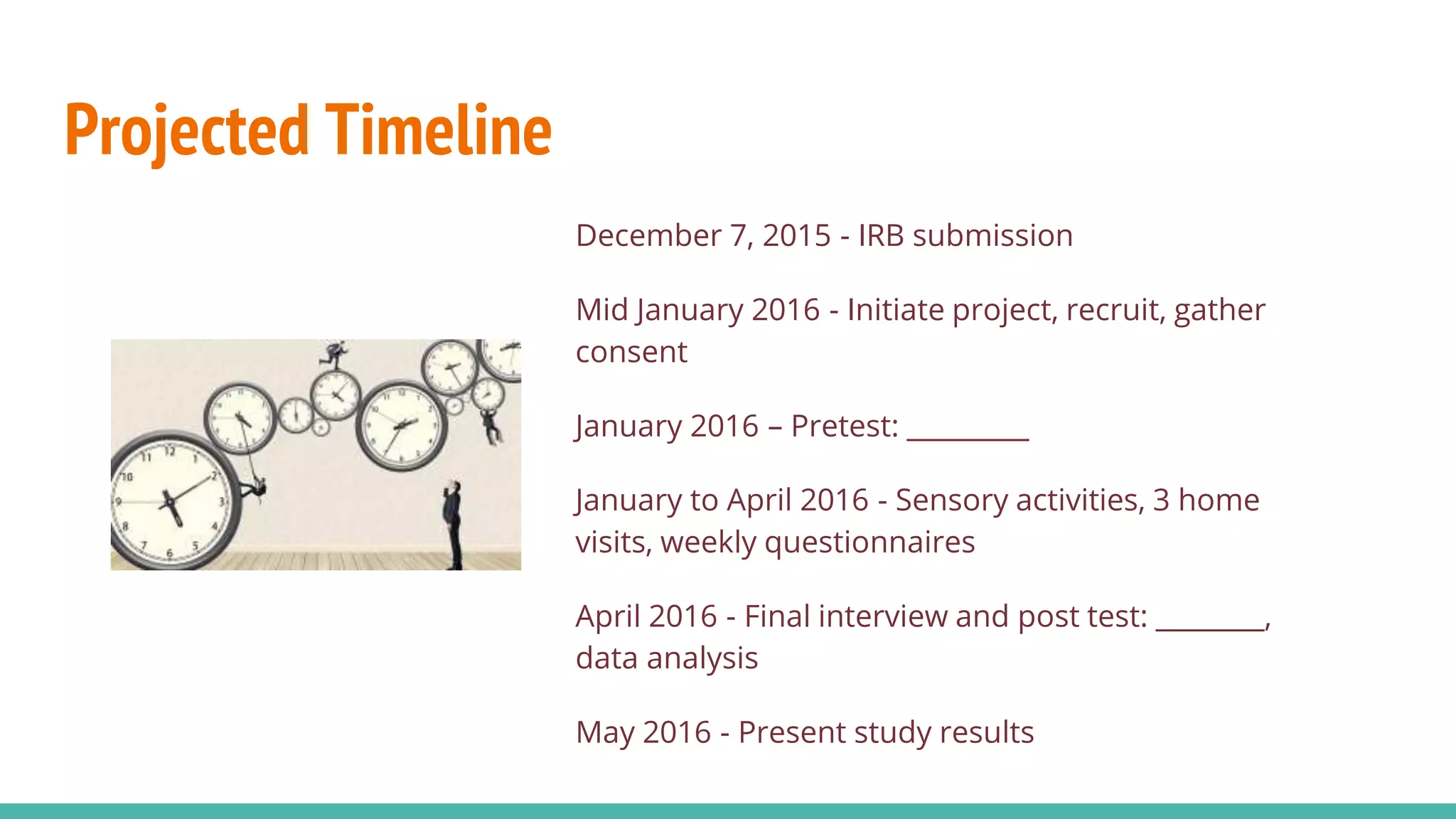 Projected Timeline
December 7, 2015 - IRB submission
Mid January 2016 - Initiate project, recruit, gather
consent
January 2016 – Pretest: _________
January to April 2016 - Sensory activities, 3 home
visits, weekly questionnaires
April 2016 - Final interview and post test: ________,
data analysis
May 2016 - Present study results
 