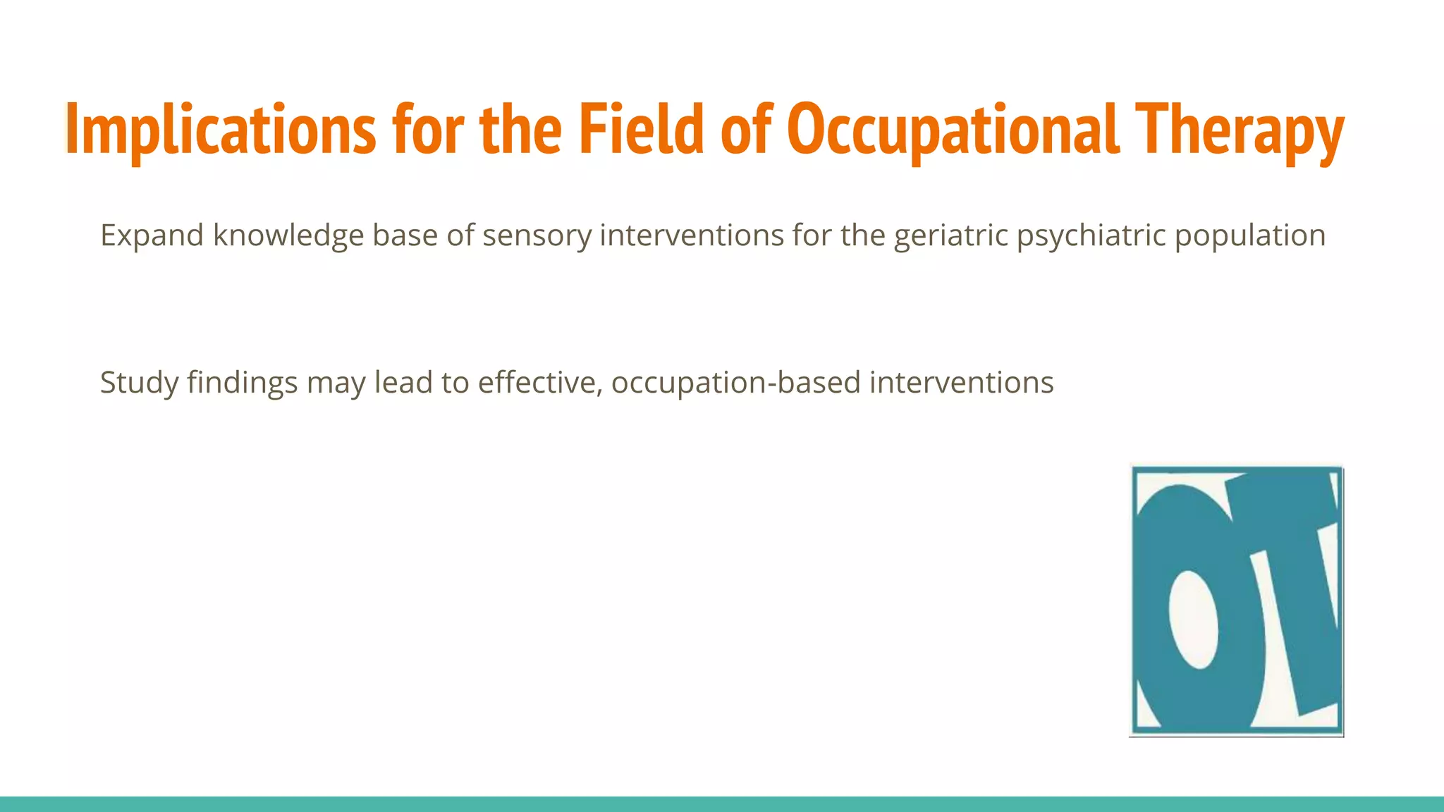 Implications for the Field of Occupational Therapy
Expand knowledge base of sensory interventions for the geriatric psychiatric population
Study findings may lead to effective, occupation-based interventions
 