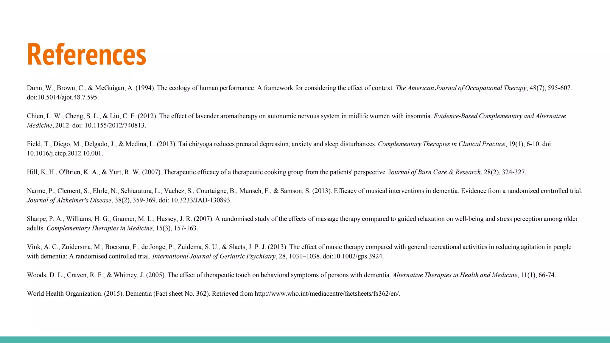 References
Dunn, W., Brown, C., & McGuigan, A. (1994). The ecology of human performance: A framework for considering the effect of context. The American Journal of Occupational Therapy, 48(7), 595-607.
doi:10.5014/ajot.48.7.595.
Chien, L. W., Cheng, S. L., & Liu, C. F. (2012). The effect of lavender aromatherapy on autonomic nervous system in midlife women with insomnia. Evidence-Based Complementary and Alternative
Medicine, 2012. doi: 10.1155/2012/740813.
Field, T., Diego, M., Delgado, J., & Medina, L. (2013). Tai chi/yoga reduces prenatal depression, anxiety and sleep disturbances. Complementary Therapies in Clinical Practice, 19(1), 6-10. doi:
10.1016/j.ctcp.2012.10.001.
Hill, K. H., O'Brien, K. A., & Yurt, R. W. (2007). Therapeutic efficacy of a therapeutic cooking group from the patients' perspective. Journal of Burn Care & Research, 28(2), 324-327.
Narme, P., Clement, S., Ehrle, N., Schiaratura, L., Vachez, S., Courtaigne, B., Munsch, F., & Samson, S. (2013). Efficacy of musical interventions in dementia: Evidence from a randomized controlled trial.
Journal of Alzheimer's Disease, 38(2), 359-369. doi: 10.3233/JAD-130893.
Sharpe, P. A., Williams, H. G., Granner, M. L., Hussey, J. R. (2007). A randomised study of the effects of massage therapy compared to guided relaxation on well-being and stress perception among older
adults. Complementary Therapies in Medicine, 15(3), 157-163.
Vink, A. C., Zuidersma, M., Boersma, F., de Jonge, P., Zuidema, S. U., & Slaets, J. P. J. (2013). The effect of music therapy compared with general recreational activities in reducing agitation in people
with dementia: A randomised controlled trial. International Journal of Geriatric Psychiatry, 28, 1031–1038. doi:10.1002/gps.3924.
Woods, D. L., Craven, R. F., & Whitney, J. (2005). The effect of therapeutic touch on behavioral symptoms of persons with dementia. Alternative Therapies in Health and Medicine, 11(1), 66-74.
World Health Organization. (2015). Dementia (Fact sheet No. 362). Retrieved from http://www.who.int/mediacentre/factsheets/fs362/en/.
 