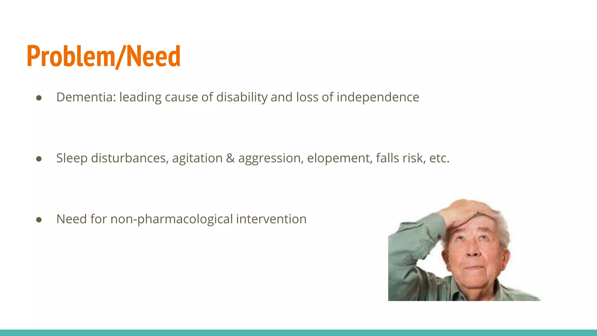 Problem/Need
● Dementia: leading cause of disability and loss of independence
● Sleep disturbances, agitation & aggression, elopement, falls risk, etc.
● Need for non-pharmacological intervention
 