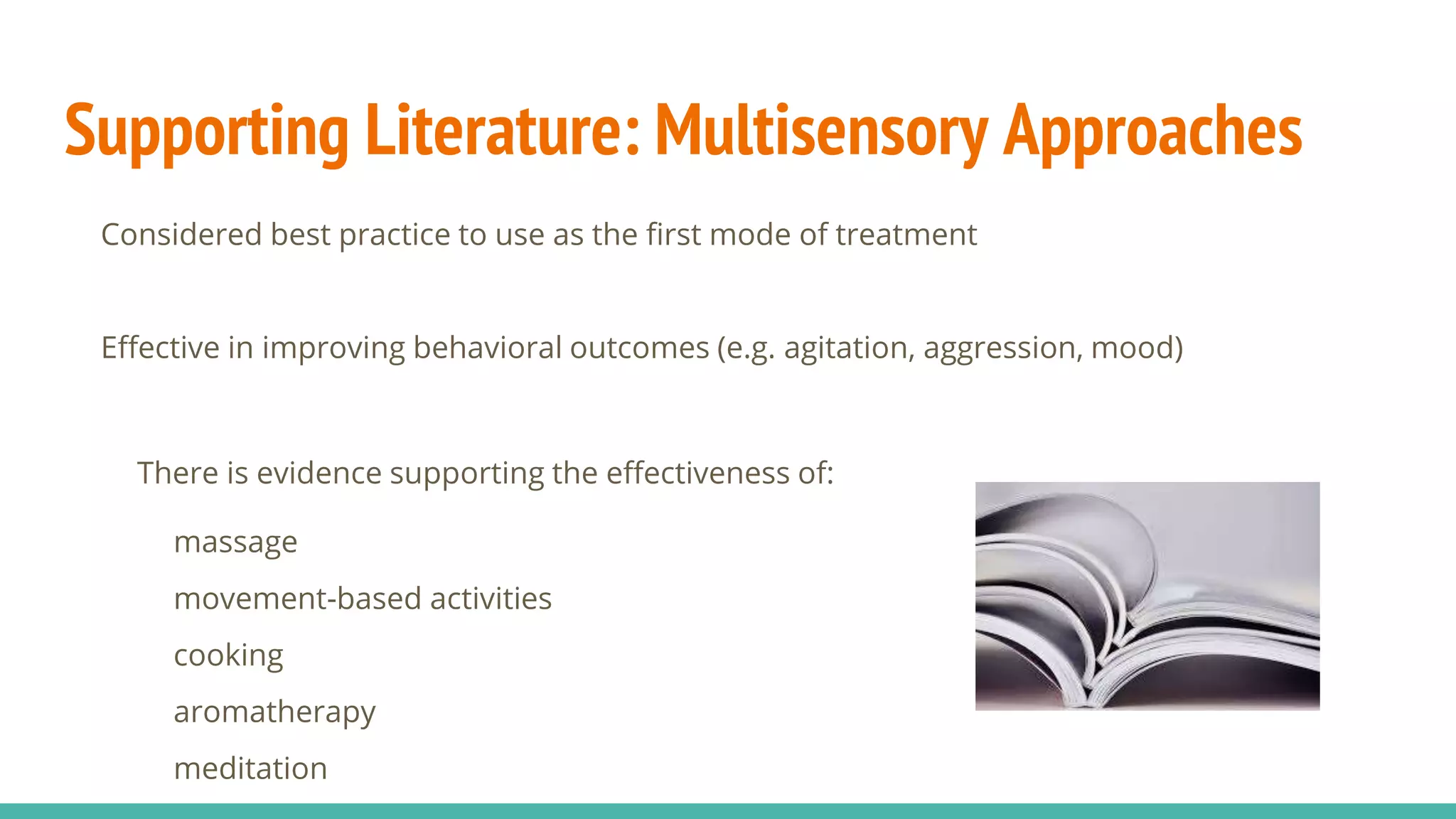 Supporting Literature: Multisensory Approaches
Considered best practice to use as the first mode of treatment
Effective in improving behavioral outcomes (e.g. agitation, aggression, mood)
There is evidence supporting the effectiveness of:
massage
movement-based activities
cooking
aromatherapy
meditation
 