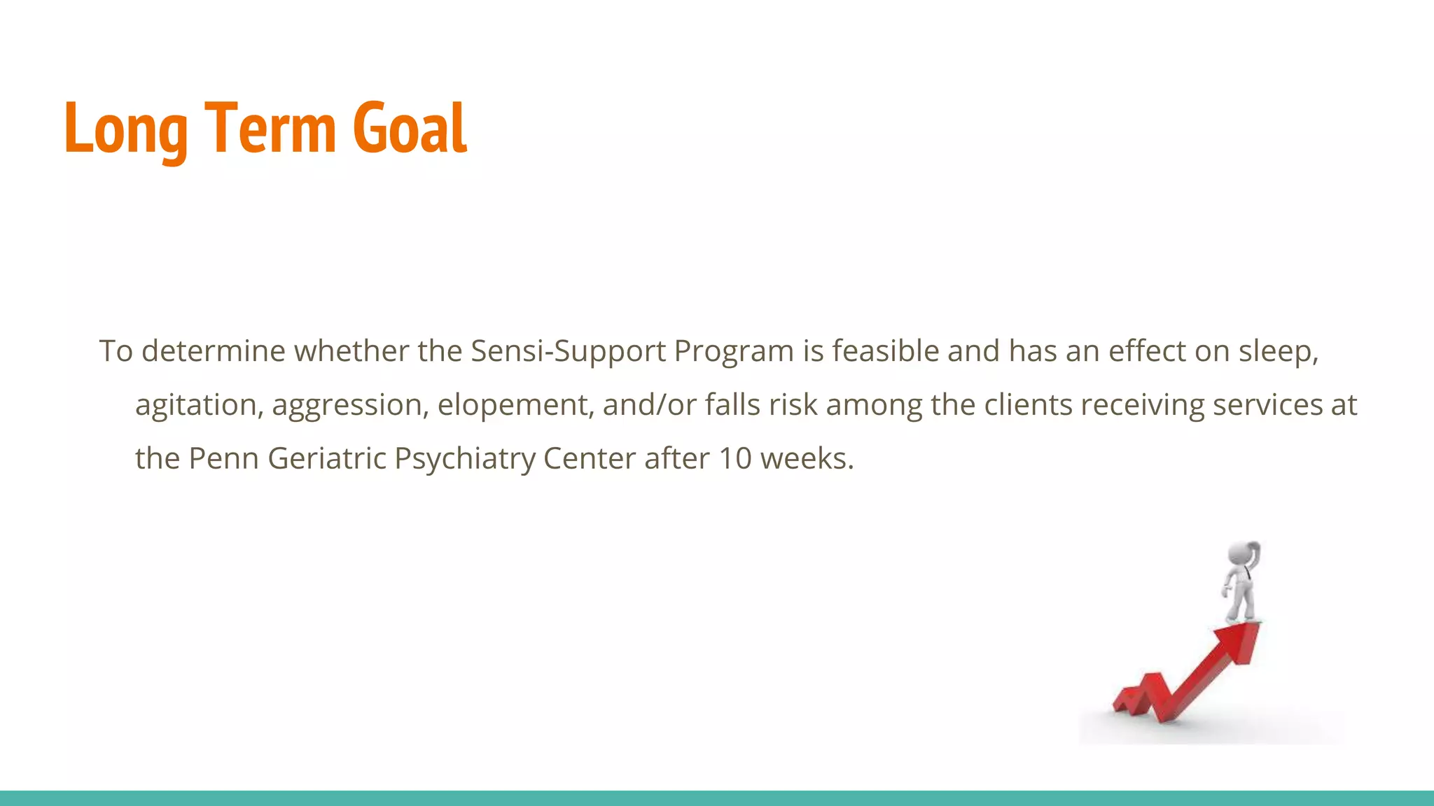 Long Term Goal
To determine whether the Sensi-Support Program is feasible and has an effect on sleep,
agitation, aggression, elopement, and/or falls risk among the clients receiving services at
the Penn Geriatric Psychiatry Center after 10 weeks.
 
