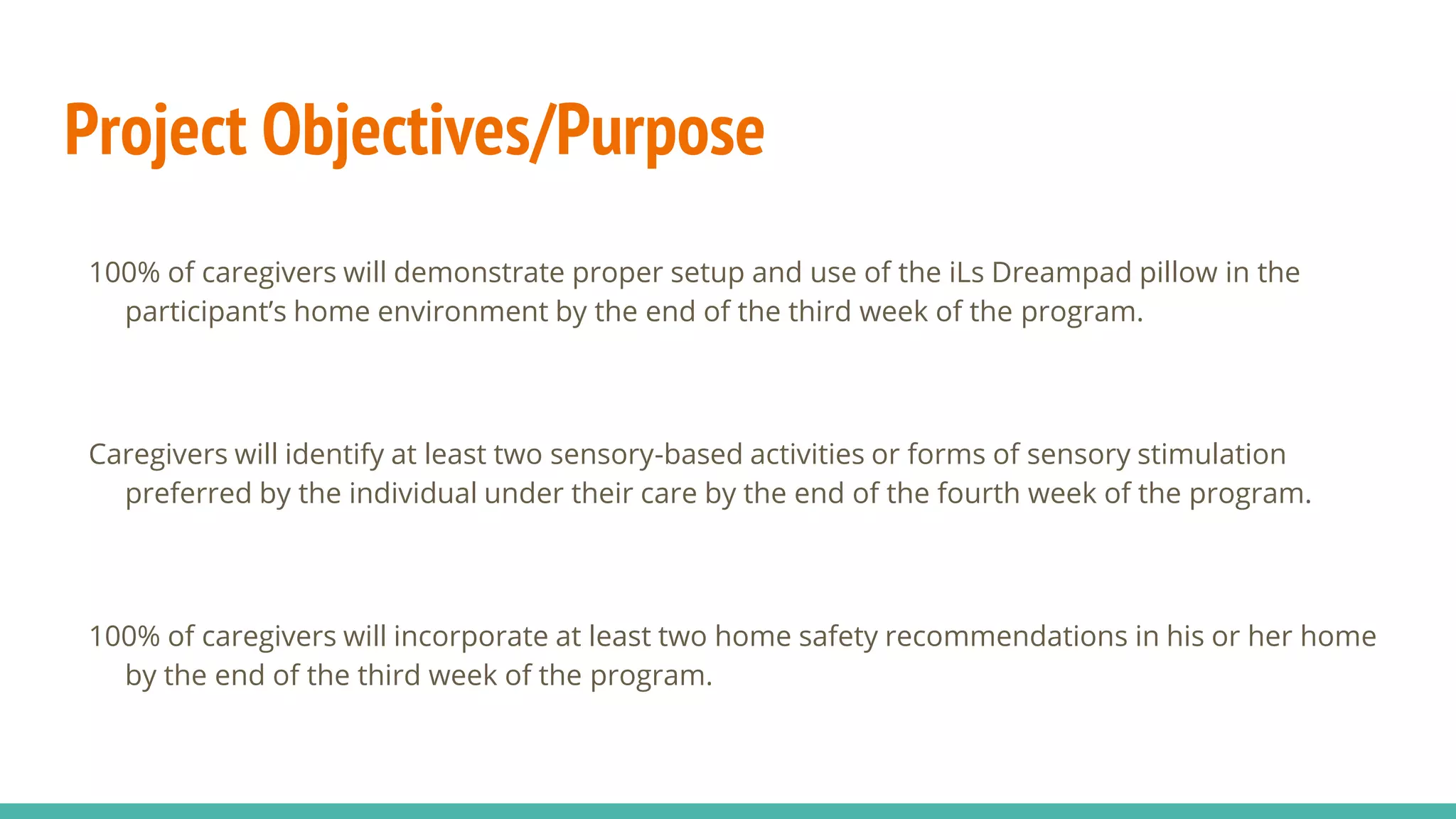 Project Objectives/Purpose
100% of caregivers will demonstrate proper setup and use of the iLs Dreampad pillow in the
participant’s home environment by the end of the third week of the program.
Caregivers will identify at least two sensory-based activities or forms of sensory stimulation
preferred by the individual under their care by the end of the fourth week of the program.
100% of caregivers will incorporate at least two home safety recommendations in his or her home
by the end of the third week of the program.
 