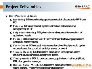 Project Deliverables Best Practices & Goals  Receiving  – Streamlined paperless receipt of goods to RF from PC Putaway  – Rules based, system directed selection and assignment to RF Shipment Planning  – Systematic and repeatable creation of optimized loads Picking  – Dispatched via RF terminal to interleaving operators with pick confirmation Cycle Count  – Directed, interleaved and verified periodic cycle counts based on product activity, sales or event Storage Density  – Store more product in less space, more efficient layout and reduced travel times Transportation  – Ship product using optimized methods (Pool, FTL) for greater savings Orders, Value, Weight  – Ship more product with less people, more control, more verification and accuracy 