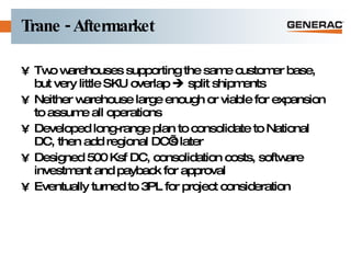 Trane - Aftermarket Two warehouses supporting the same customer base, but very little SKU overlap    split shipments Neither warehouse large enough or viable for expansion to assume all operations Developed long-range plan to consolidate to National DC, then add regional DC’s later Designed 500 Ksf DC, consolidation costs, software investment and payback for approval Eventually turned to 3PL for project consideration 