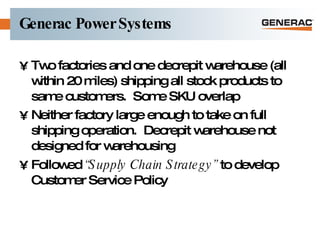 Generac Power Systems Two factories and one decrepit warehouse (all within 20 miles) shipping all stock products to same customers.  Some SKU overlap Neither factory large enough to take on full shipping operation.  Decrepit warehouse not designed for warehousing Followed  “Supply Chain Strategy”  to develop Customer Service Policy 