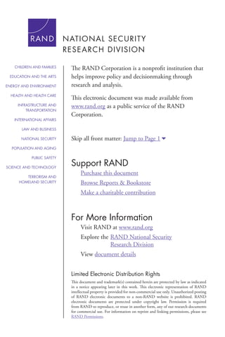 For More Information
Visit RAND at www.rand.org
Explore the	RAND National Security
			 Research Division
View document details
Support RAND
Purchase this document
Browse Reports & Bookstore
Make a charitable contribution
Limited Electronic Distribution Rights
This document and trademark(s) contained herein are protected by law as indicated
in a notice appearing later in this work. This electronic representation of RAND
intellectual property is provided for non-commercial use only. Unauthorized posting
of RAND electronic documents to a non-RAND website is prohibited. RAND
electronic documents are protected under copyright law. Permission is required
from RAND to reproduce, or reuse in another form, any of our research documents
for commercial use. For information on reprint and linking permissions, please see
RAND Permissions.
Skip all front matter: Jump to Page 16
The RAND Corporation is a nonprofit institution that
helps improve policy and decisionmaking through
research and analysis.
This electronic document was made available from
www.rand.org as a public service of the RAND
Corporation.
CHILDREN AND FAMILIES
EDUCATION AND THE ARTS
ENERGY AND ENVIRONMENT
HEALTH AND HEALTH CARE
INFRASTRUCTURE AND
TRANSPORTATION
INTERNATIONAL AFFAIRS
LAW AND BUSINESS
NATIONAL SECURITY
POPULATION AND AGING
PUBLIC SAFETY
SCIENCE AND TECHNOLOGY
TERRORISM AND
HOMELAND SECURITY
 