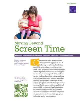 C O R P O R A T I O N
POLICY BRIEF
Lindsay Daugherty
Rafiq Dossani
Erin-Elizabeth Johnson
Cameron Wright
TO LEARN MORE
www.rand.org/t-is-for-
technology
Redefining Developmentally Appropriate Technology Use in Early Childhood Education
Moving Beyond
Screen Time
C
onversations about what constitutes
“developmentally appropriate” use of
technology in early childhood educa-
tion (ECE) have, to date, focused largely on a
single, blunt measure—screen time—that fails to
capture important nuances, such as what type of
media a child is accessing and whether technol-
ogy use is taking place solo or with peers. Using
screen time as the primary measure of develop-
mentally appropriate use has become increas-
ingly inappropriate, as new technologies are ever
more rapidly introduced and integrated into all
aspects of life. In this policy brief, we challenge
the traditional emphasis on screen time and
discuss how to move toward a more comprehen-
sive definition of developmentally appropriate
technology use for young children.
 