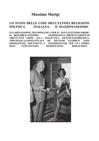 Massimo Morigi
LO STATO DELLE COSE DELL’ULTIMA RELIGIONE
POLITICA ITALIANA: IL MAZZINIANESIMO
UNA RIFLESSIONE TRANSPOLITICA PER IL SUO LEGITTIMO EREDE:
IL REPUBBLICANESIMO GEOPOLITICO. PRESENTAZIONE DI
TRENT’ANNI DOPO ALLA DIALETTICA OLISTICO-ESPRESSIVA-
STRATEGICA-CONFLITTUALE DE ARNALDO GUERRINI. NOTE
BIOGRAFICHE, DOCUMENTI E TESTIMONIANZE PER UNA STORIA
DELL’ ANTIFASCISMO DEMOCRATICO ROMAGNOLO
 