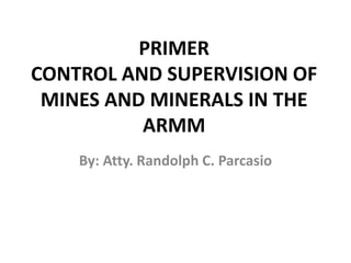 PRIMER
CONTROL AND SUPERVISION OF
MINES AND MINERALS IN THE
ARMM
By: Atty. Randolph C. Parcasio
 