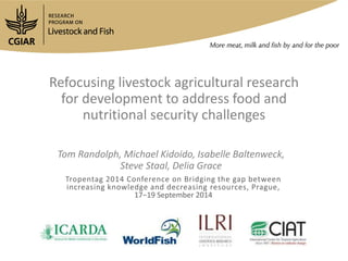 Refocusing livestock agricultural research 
for development to address food and 
nutritional security challenges 
Tom Randolph, Michael Kidoido, Isabelle Baltenweck, 
Steve Staal, Delia Grace 
Tropentag 2014 Conference on Bridging the gap between 
increasing knowledge and decreasing resources, Prague, 
17−19 September 2014 
 