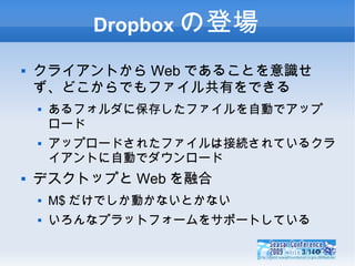 Dropboxの登場 クライアントからWebであることを意識せず、どこからでもファイル共有をできる あるフォルダに保存したファイルを自動でアップロード アップロードされたファイルは接続されているクライアントに自動でダウンロード デスクトップとWebを融合 M$だけでしか動かないとかない いろんなプラットフォームをサポートしている 