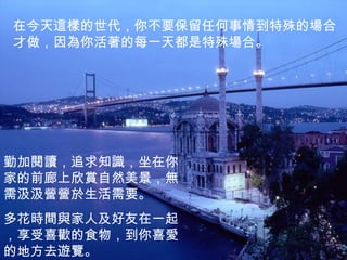 在今天這樣的世代，你不要保留任何事情到特殊的場合才做，因為你活著的每一天都是特殊場合。 勤加閱讀，追求知識，坐在你家的前廊上欣賞自然美景，無需汲汲營營於生活需要。 多花時間與家人及好友在一起，享受喜歡的食物，到你喜愛的地方去遊覽。 