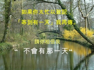 如果你太忙以致說， 「等到有一天」我再傳。 “  不會有那一天“ 請你相信我 