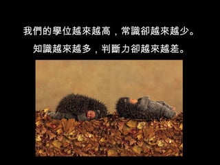 我們的學位越來越高，常識卻越來越少。 知識越來越多，判斷力卻越來越差。 