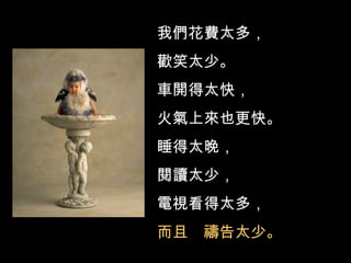 我們花費太多， 歡笑太少。 車開得太快， 火氣上來也更快。 睡得太晚， 閱讀太少， 電視看得太多， 而且  禱告太少。 